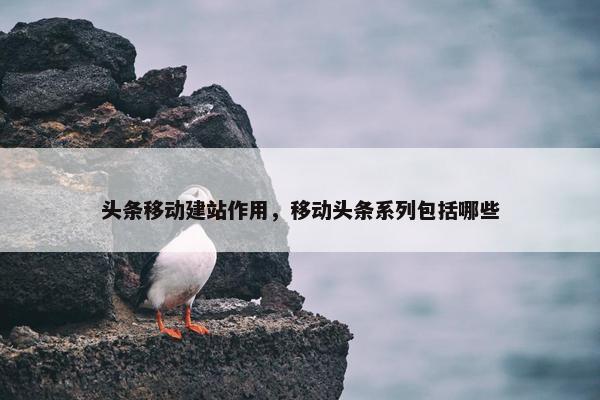 头条移动建站作用，移动头条系列包括哪些