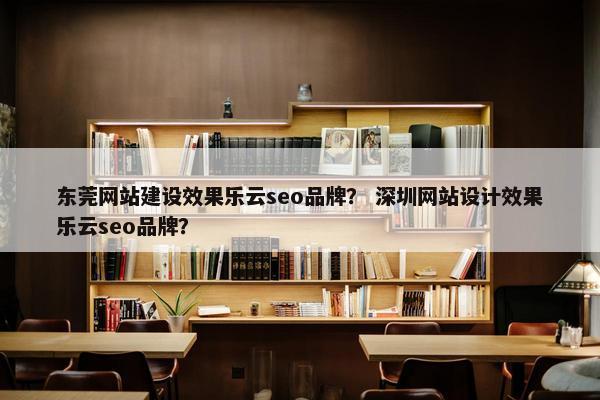 东莞网站建设效果乐云seo品牌？ 深圳网站设计效果乐云seo品牌？