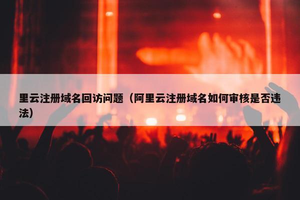 里云注册域名回访问题（阿里云注册域名如何审核是否违法）