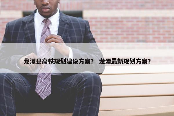 龙潭县高铁规划建设方案？ 龙潭最新规划方案？