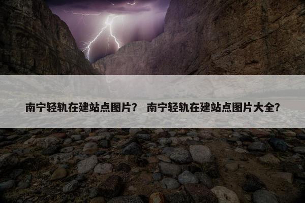 南宁轻轨在建站点图片？ 南宁轻轨在建站点图片大全？