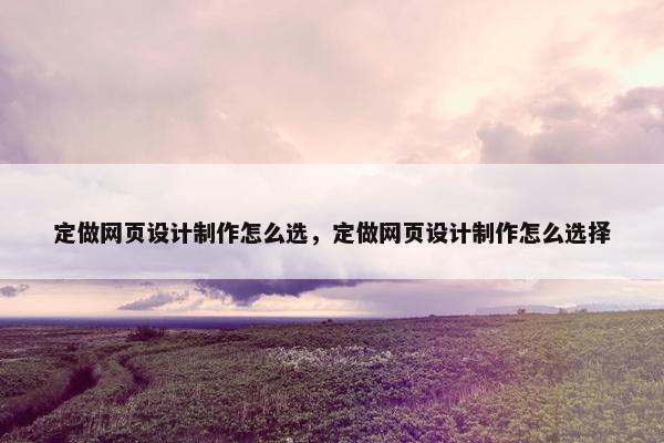 定做网页设计制作怎么选，定做网页设计制作怎么选择