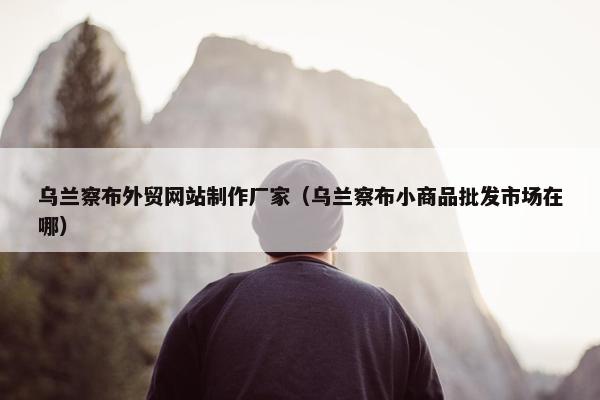 乌兰察布外贸网站制作厂家（乌兰察布小商品批发市场在哪）