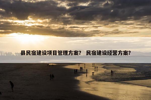 县民宿建设项目管理方案？ 民宿建设经营方案？
