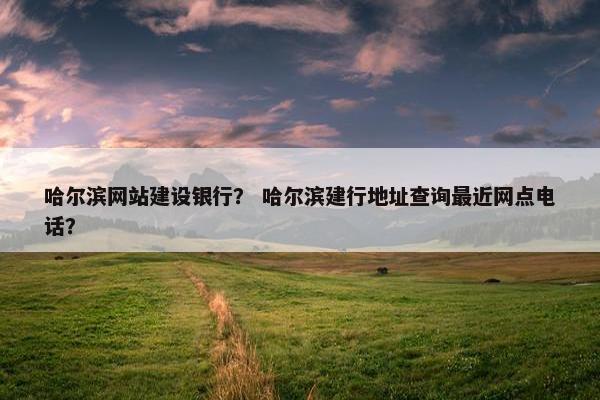 哈尔滨网站建设银行？ 哈尔滨建行地址查询最近网点电话？