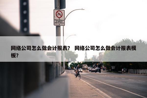 网络公司怎么做会计报表？ 网络公司怎么做会计报表模板？