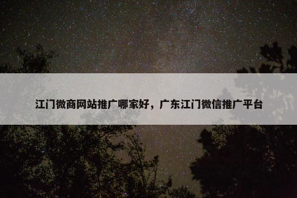 江门微商网站推广哪家好，广东江门微信推广平台