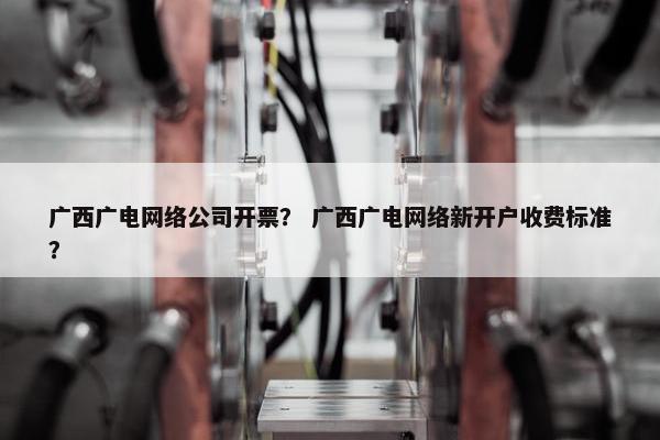 广西广电网络公司开票？ 广西广电网络新开户收费标准？