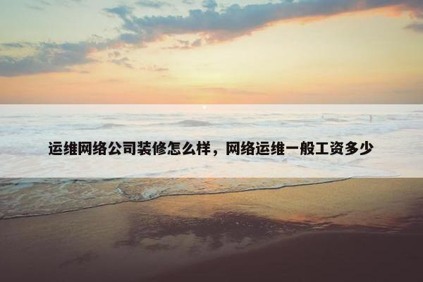 运维网络公司装修怎么样，网络运维一般工资多少
