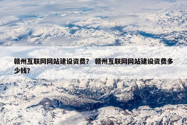 赣州互联网网站建设资费？ 赣州互联网网站建设资费多少钱？
