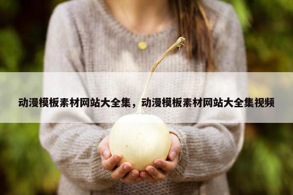 动漫模板素材网站大全集，动漫模板素材网站大全集视频