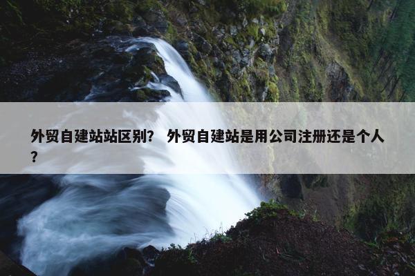外贸自建站站区别？ 外贸自建站是用公司注册还是个人？