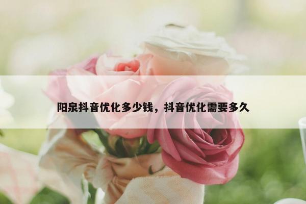 阳泉抖音优化多少钱，抖音优化需要多久