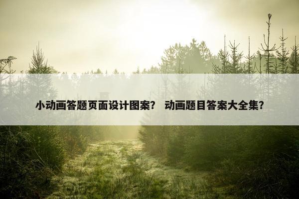 小动画答题页面设计图案？ 动画题目答案大全集？