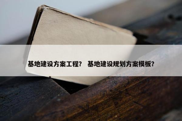 基地建设方案工程？ 基地建设规划方案模板？