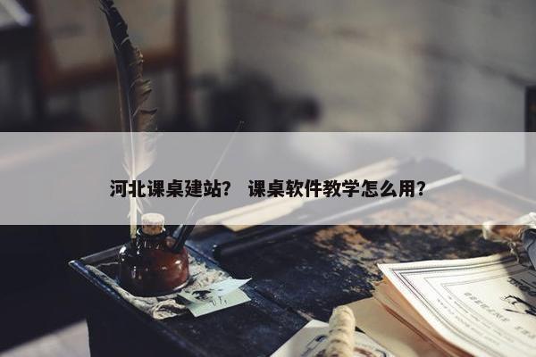 河北课桌建站？ 课桌软件教学怎么用？