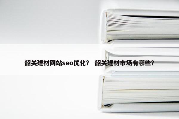 韶关建材网站seo优化？ 韶关建材市场有哪些？
