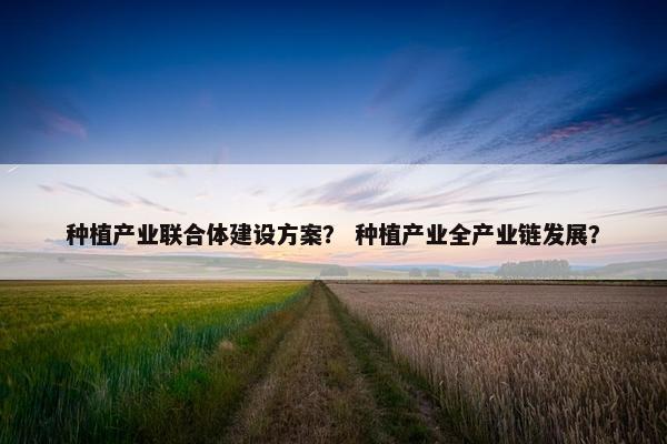 种植产业联合体建设方案？ 种植产业全产业链发展？