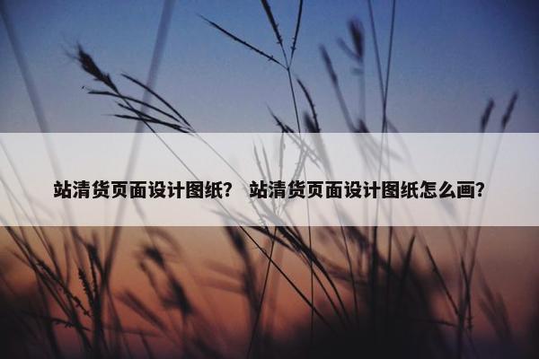 站清货页面设计图纸？ 站清货页面设计图纸怎么画？