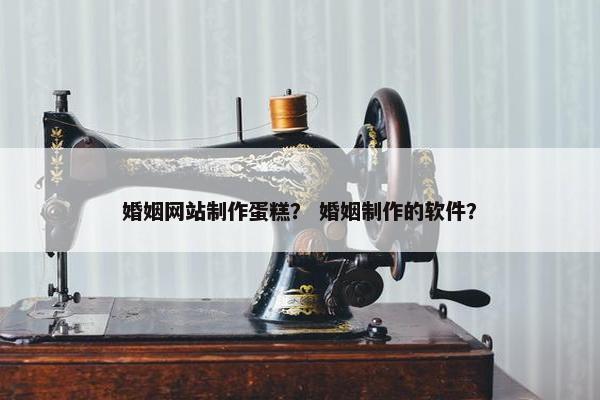 婚姻网站制作蛋糕？ 婚姻制作的软件？