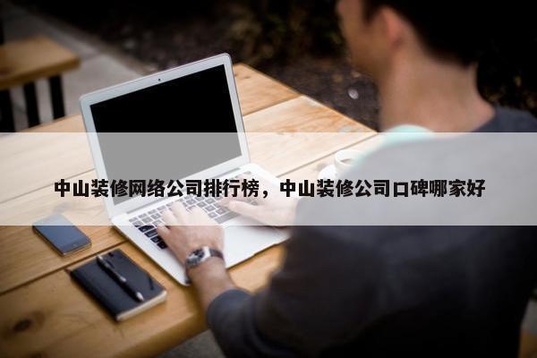 中山装修网络公司排行榜，中山装修公司口碑哪家好