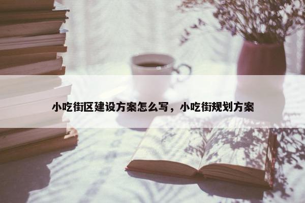 小吃街区建设方案怎么写，小吃街规划方案