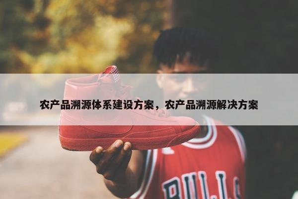 农产品溯源体系建设方案，农产品溯源解决方案