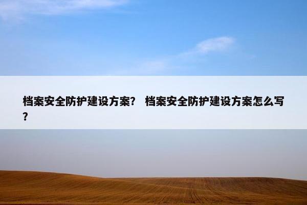 档案安全防护建设方案？ 档案安全防护建设方案怎么写？