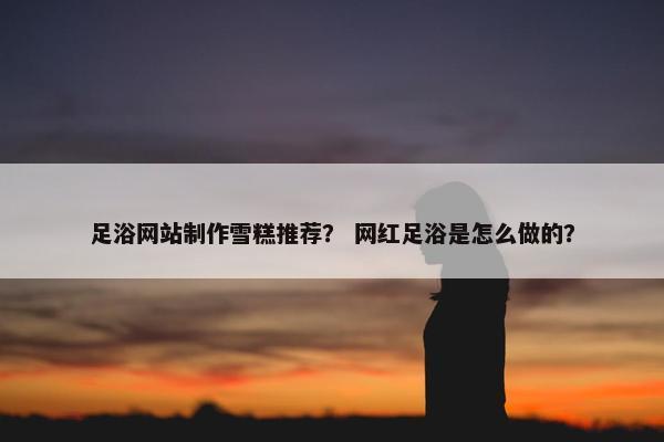 足浴网站制作雪糕推荐？ 网红足浴是怎么做的？