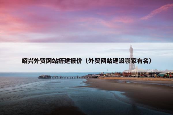 绍兴外贸网站搭建报价（外贸网站建设哪家有名）