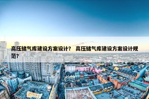 高压储气库建设方案设计？ 高压储气库建设方案设计规范？