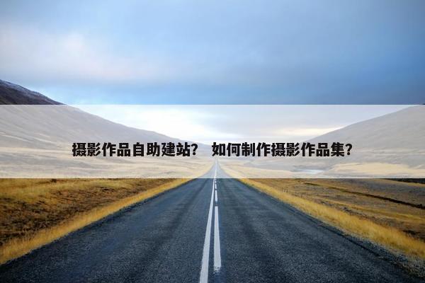 摄影作品自助建站？ 如何制作摄影作品集？