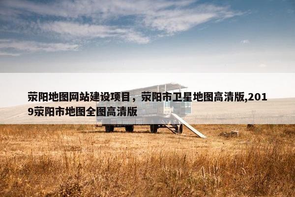 荥阳地图网站建设项目，荥阳市卫星地图高清版,2019荥阳市地图全图高清版