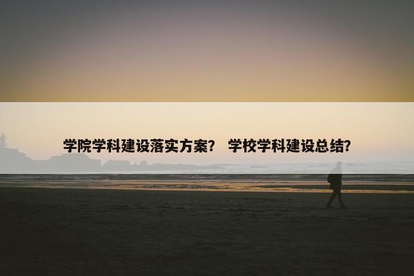 学院学科建设落实方案？ 学校学科建设总结？