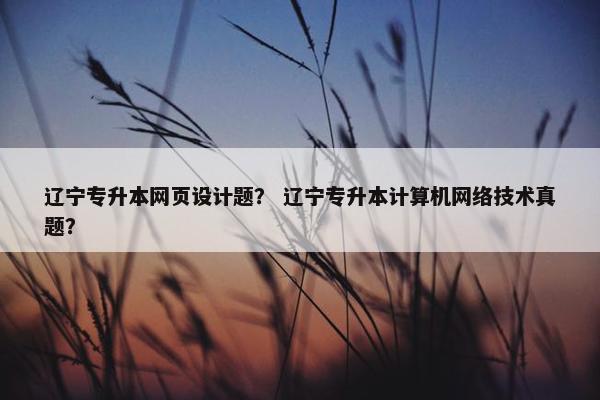 辽宁专升本网页设计题？ 辽宁专升本计算机网络技术真题？