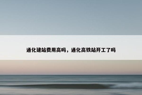 通化建站费用高吗，通化高铁站开工了吗