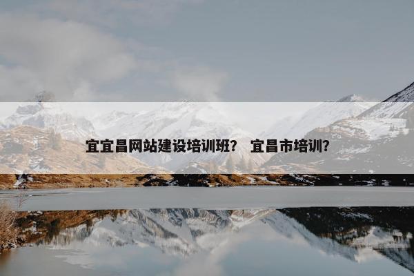 宜宜昌网站建设培训班？ 宜昌市培训？
