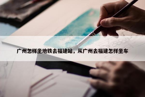 广州怎样坐地铁去福建站，从广州去福建怎样坐车
