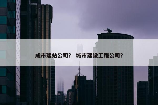 成市建站公司？ 城市建设工程公司？