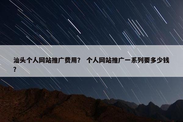 汕头个人网站推广费用？ 个人网站推广一系列要多少钱？