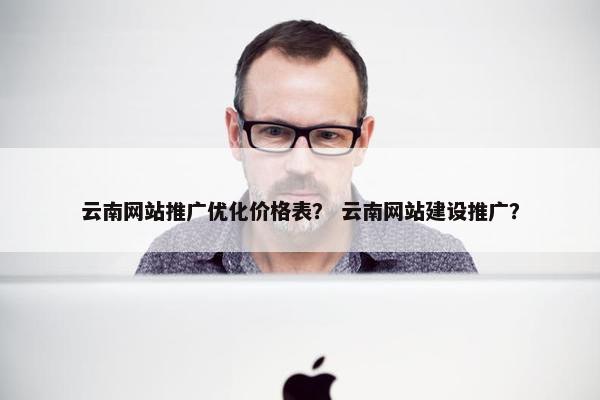 云南网站推广优化价格表？ 云南网站建设推广？