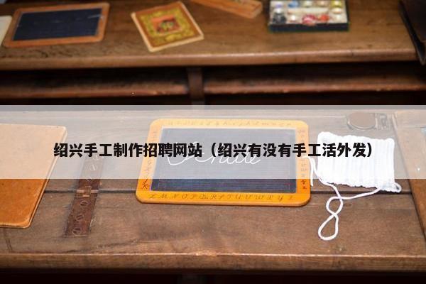 绍兴手工制作招聘网站（绍兴有没有手工活外发）