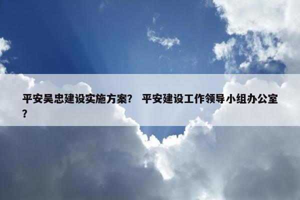 平安吴忠建设实施方案？ 平安建设工作领导小组办公室？