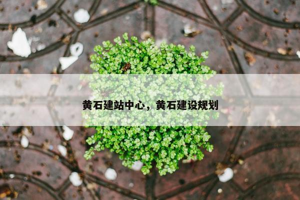 黄石建站中心，黄石建设规划