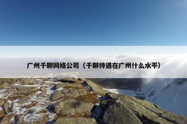 广州千聊网络公司（千聊待遇在广州什么水平）