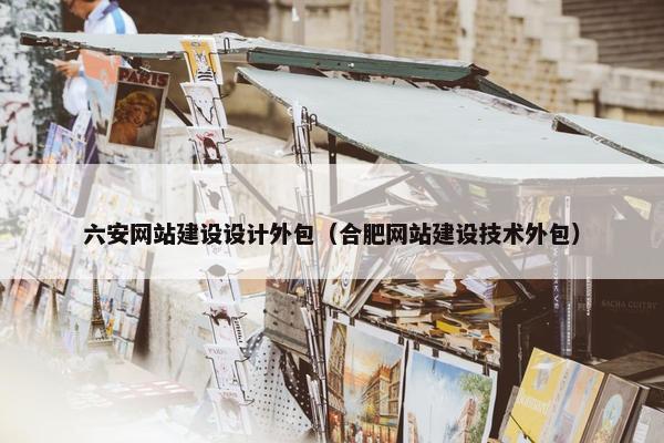 六安网站建设设计外包（合肥网站建设技术外包）