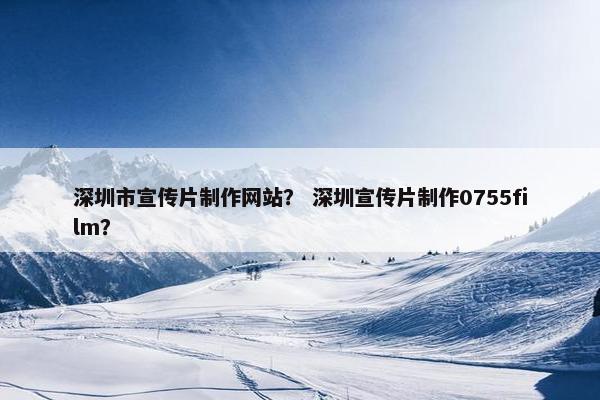 深圳市宣传片制作网站？ 深圳宣传片制作0755film？