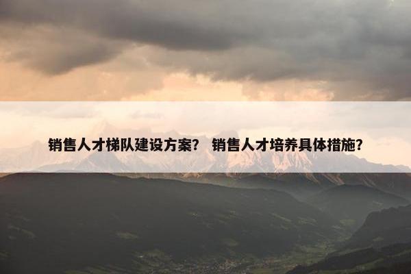 销售人才梯队建设方案？ 销售人才培养具体措施？