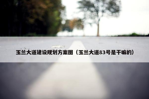 玉兰大道建设规划方案图（玉兰大道83号是干嘛的）