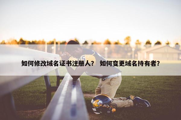 如何修改域名证书注册人？ 如何变更域名持有者？